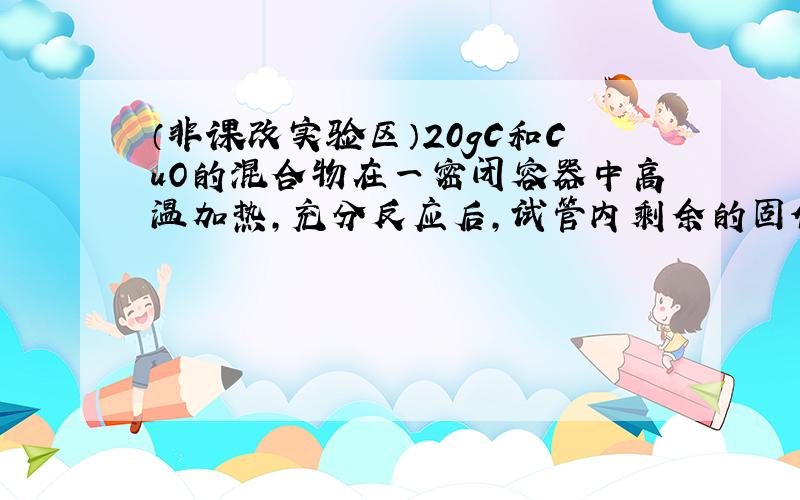 （非课改实验区）20gC和CuO的混合物在一密闭容器中高温加热，充分反应后，试管内剩余的固体物质为15.6g，则试管内剩