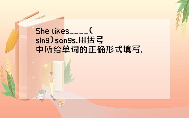 She likes____(sing)songs.用括号中所给单词的正确形式填写.