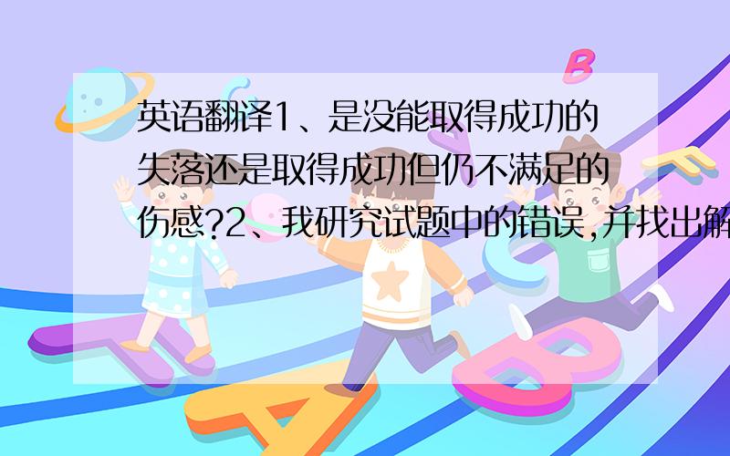 英语翻译1、是没能取得成功的失落还是取得成功但仍不满足的伤感?2、我研究试题中的错误,并找出解决错误的办法.3、我花更多