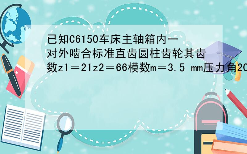 已知C6150车床主轴箱内一对外啮合标准直齿圆柱齿轮其齿数z1＝21z2＝66模数m＝3.5 mm压力角20度