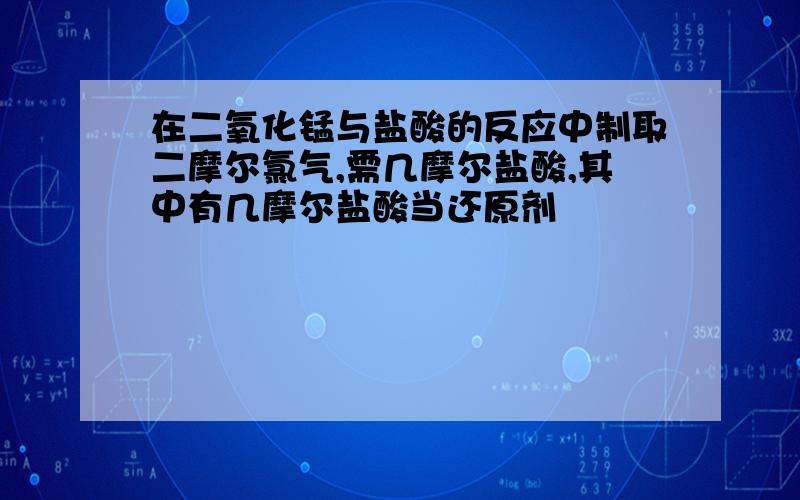 在二氧化锰与盐酸的反应中制取二摩尔氯气,需几摩尔盐酸,其中有几摩尔盐酸当还原剂