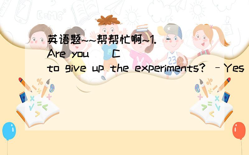 英语题~~帮帮忙啊~1. –Are you ( C ) to give up the experiments? –Yes