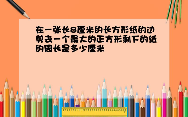 在－张长8厘米的长方形纸的边剪去－个最大的正方形剩下的纸的周长是多少厘米