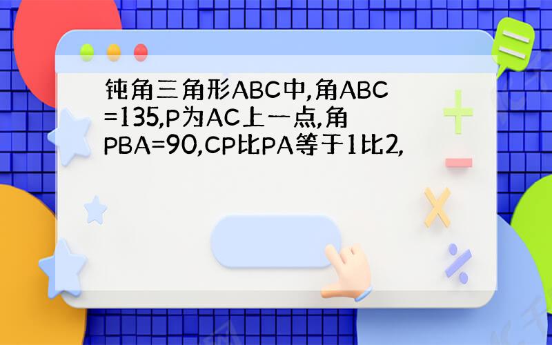 钝角三角形ABC中,角ABC=135,P为AC上一点,角PBA=90,CP比PA等于1比2,