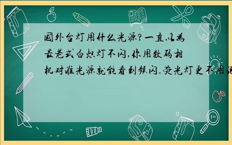 国外台灯用什么光源?一直以为最老式白炽灯不闪,你用数码相机对准光源就能看到频闪.荧光灯更不用说了闪得厉害.节能灯频闪相对