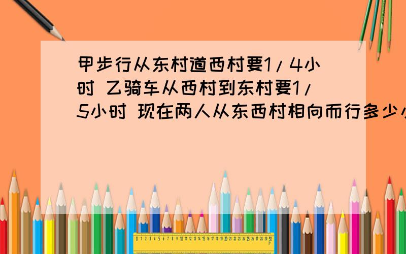 甲步行从东村道西村要1/4小时 乙骑车从西村到东村要1/5小时 现在两人从东西村相向而行多少小时后可以相遇