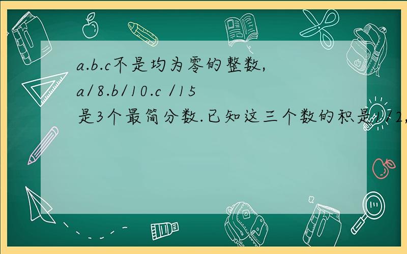 a.b.c不是均为零的整数,a/8.b/10.c /15是3个最简分数.已知这三个数的积是1/2,求这三个数分别是多少?