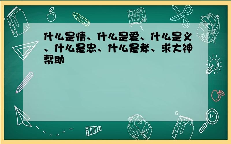 什么是情、什么是爱、什么是义、什么是忠、什么是孝、求大神帮助