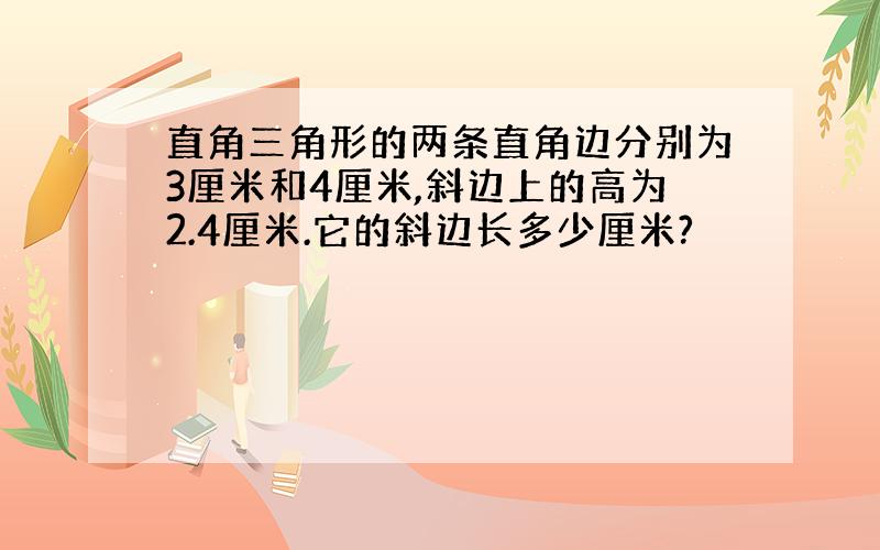 直角三角形的两条直角边分别为3厘米和4厘米,斜边上的高为2.4厘米.它的斜边长多少厘米?