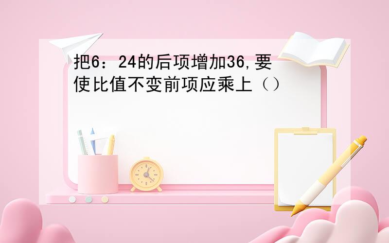 把6：24的后项增加36,要使比值不变前项应乘上（）