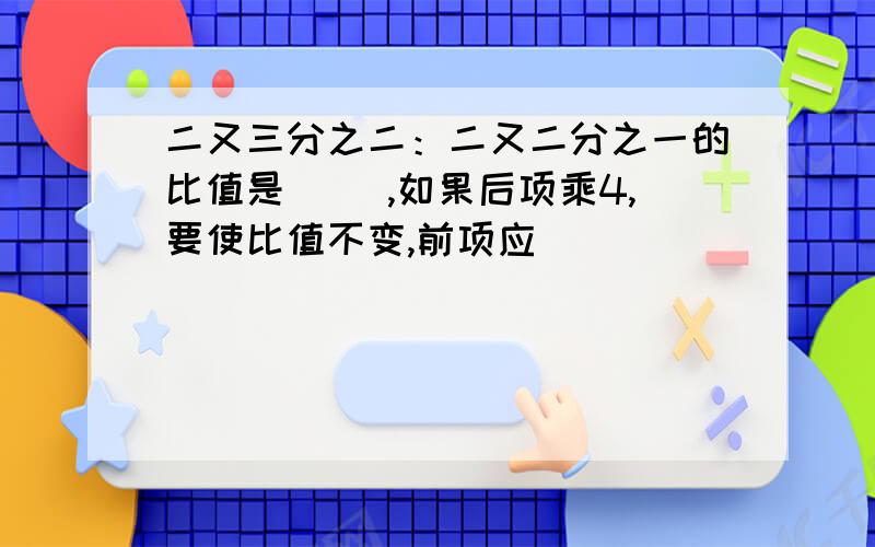 二又三分之二：二又二分之一的比值是（ ）,如果后项乘4,要使比值不变,前项应（ ）