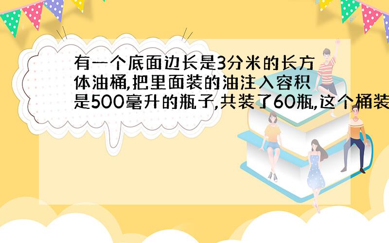 有一个底面边长是3分米的长方体油桶,把里面装的油注入容积是500毫升的瓶子,共装了60瓶,这个桶装的油深