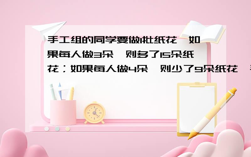 手工组的同学要做1批纸花,如果每人做3朵,则多了15朵纸花；如果每人做4朵,则少了9朵纸花,手工组一共有↓