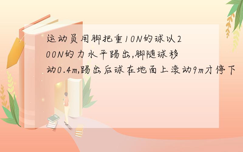 运动员用脚把重10N的球以200N的力水平踢出,脚随球移动0.4m,踢出后球在地面上滚动9m才停下