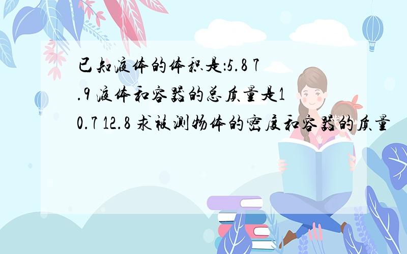 已知液体的体积是：5.8 7.9 液体和容器的总质量是10.7 12.8 求被测物体的密度和容器的质量