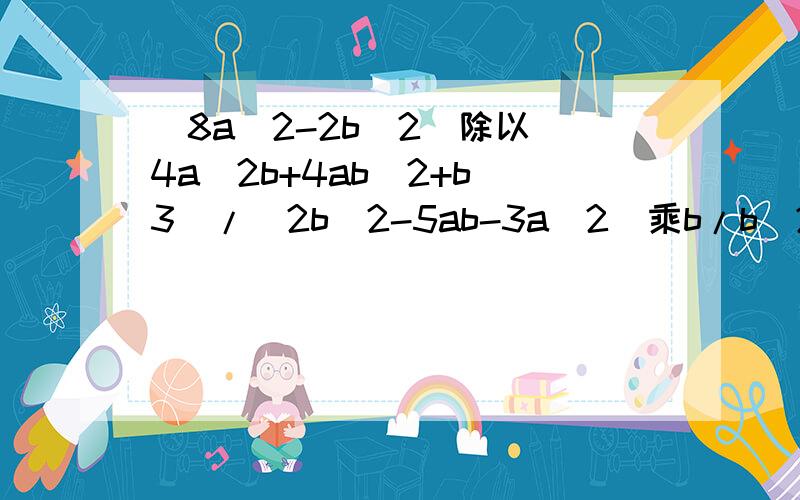 (8a^2-2b^2)除以(4a^2b+4ab^2+b^3)/(2b^2-5ab-3a^2)乘b/b^2-5ab+6a^