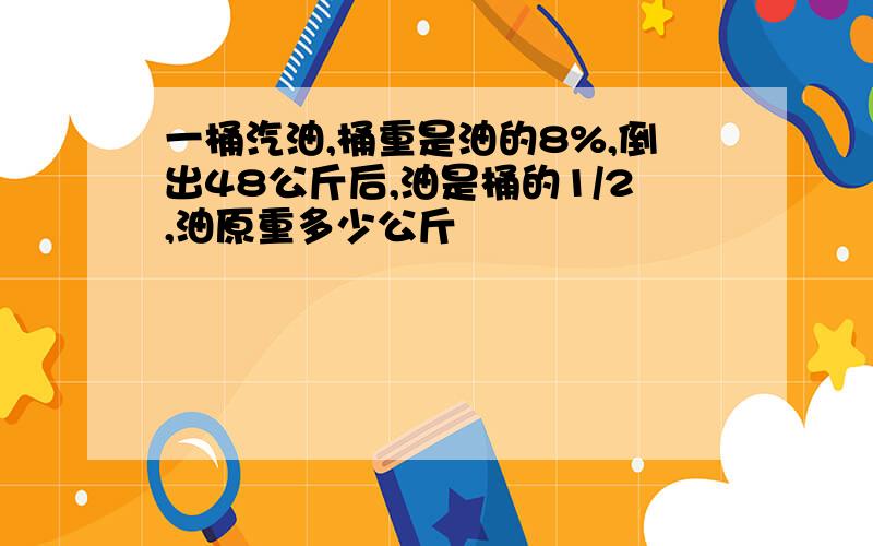 一桶汽油,桶重是油的8%,倒出48公斤后,油是桶的1/2,油原重多少公斤