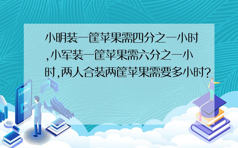 小明装一筐苹果需四分之一小时,小军装一筐苹果需六分之一小时,两人合装两筐苹果需要多小时?