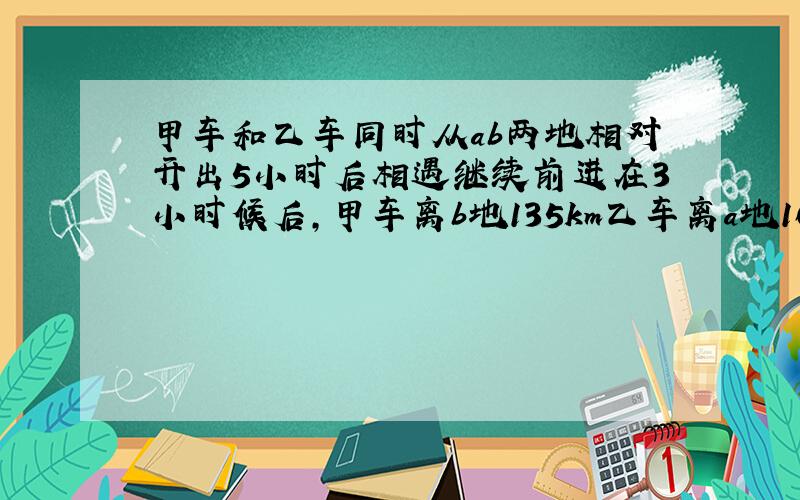 甲车和乙车同时从ab两地相对开出5小时后相遇继续前进在3小时候后,甲车离b地135km乙车离a地165km俩地相距