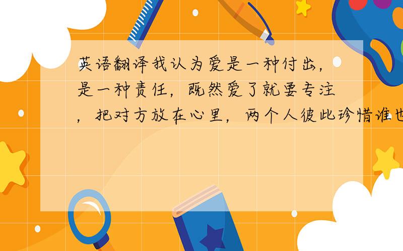 英语翻译我认为爱是一种付出，是一种责任，既然爱了就要专注，把对方放在心里，两个人彼此珍惜谁也不放弃谁，直到白头。目前我还