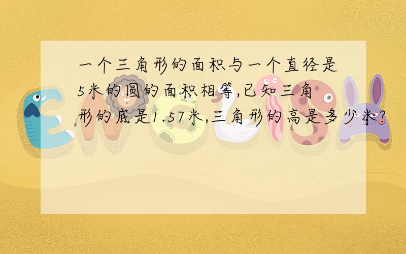 一个三角形的面积与一个直径是5米的圆的面积相等,已知三角形的底是1.57米,三角形的高是多少米?