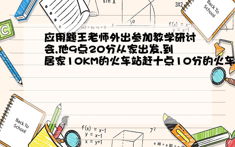 应用题王老师外出参加教学研讨会,他9点20分从家出发,到居家10KM的火车站赶十点10分的火车.他离开家后先走了5分钟,