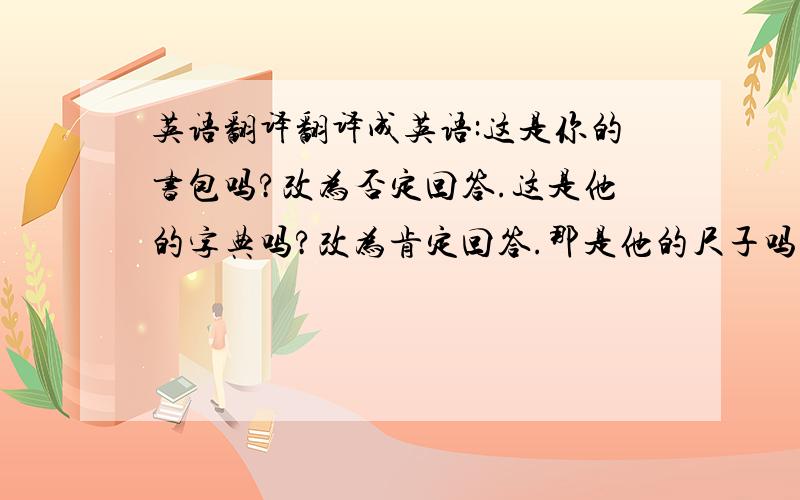 英语翻译翻译成英语:这是你的书包吗?改为否定回答.这是他的字典吗?改为肯定回答.那是他的尺子吗?否定回答.这是你的书吗?