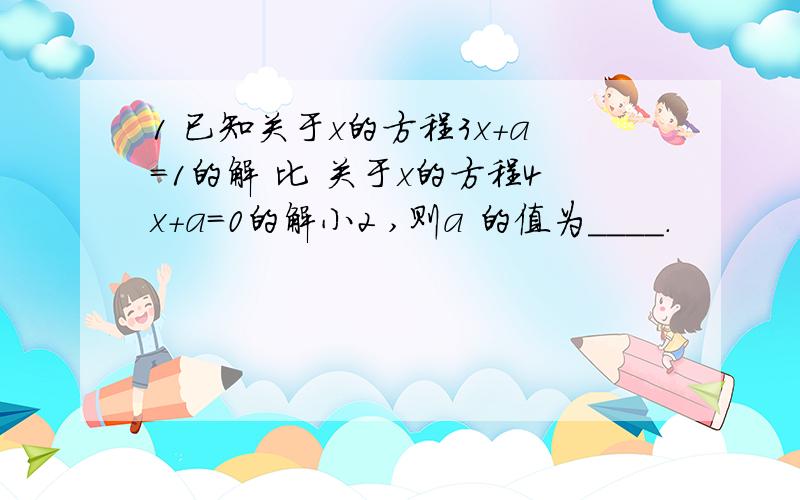 1 已知关于x的方程3x+a=1的解 比 关于x的方程4x+a=0的解小2 ,则a 的值为____.