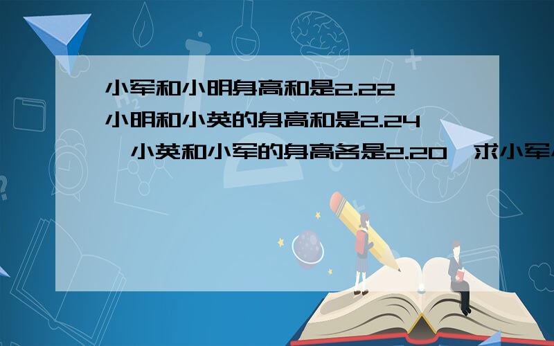 小军和小明身高和是2.22,小明和小英的身高和是2.24,小英和小军的身高各是2.20,求小军小明小英身高各是多少