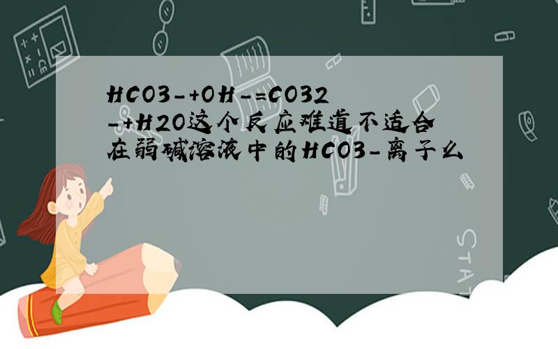 HCO3-+OH-=CO32-+H2O这个反应难道不适合在弱碱溶液中的HCO3-离子么