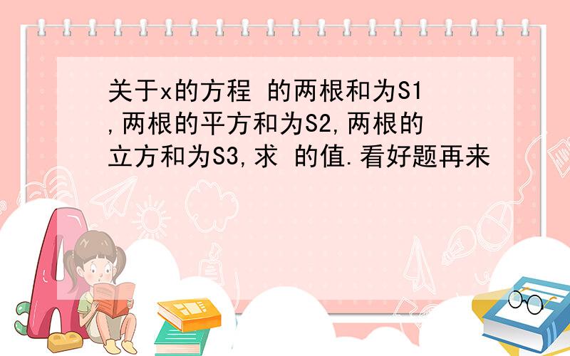 关于x的方程 的两根和为S1,两根的平方和为S2,两根的立方和为S3,求 的值.看好题再来