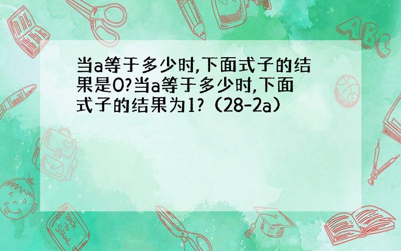 当a等于多少时,下面式子的结果是0?当a等于多少时,下面式子的结果为1?（28-2a)