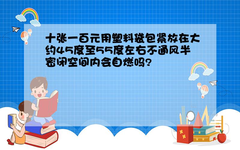 十张一百元用塑料袋包紧放在大约45度至55度左右不通风半密闭空间内会自燃吗?