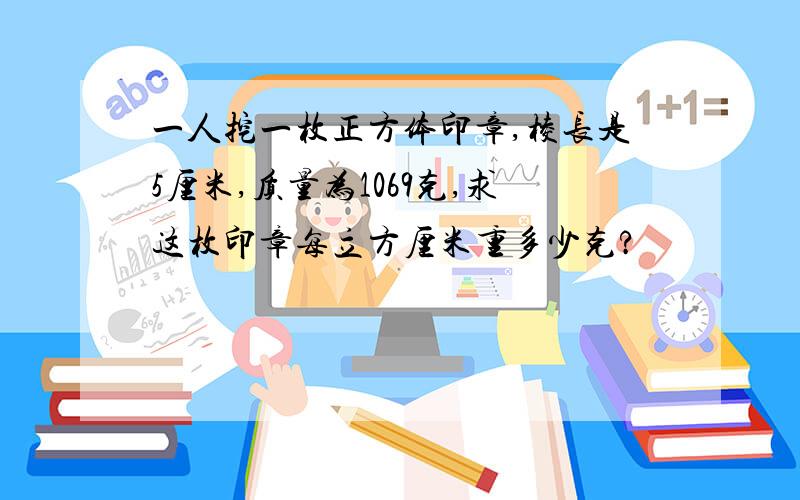 一人挖一枚正方体印章,棱长是5厘米,质量为1069克,求这枚印章每立方厘米重多少克?