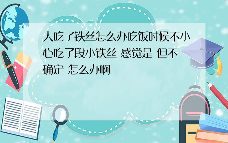 人吃了铁丝怎么办吃饭时候不小心吃了段小铁丝 感觉是 但不确定 怎么办啊