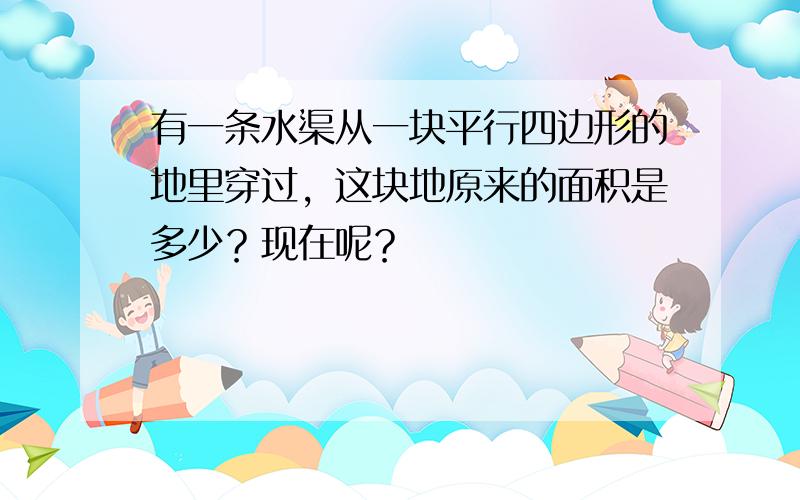 有一条水渠从一块平行四边形的地里穿过，这块地原来的面积是多少？现在呢？