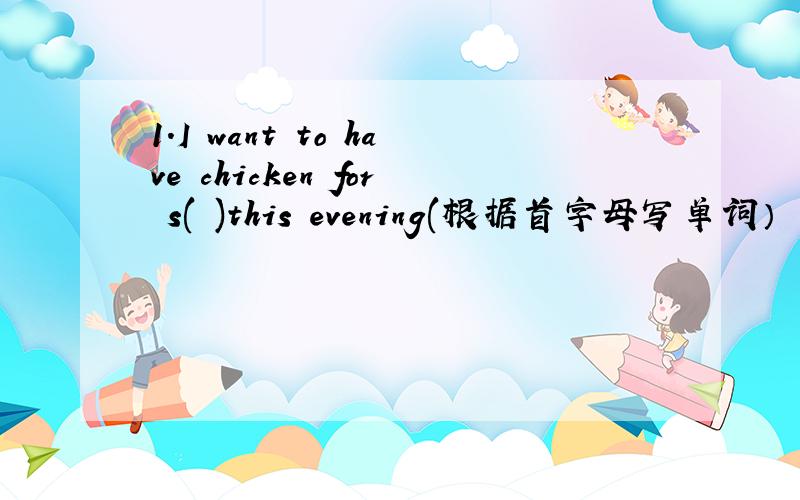 1.I want to have chicken for s( )this evening(根据首字母写单词）