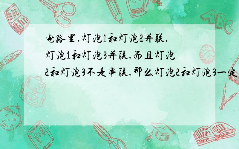 电路里,灯泡1和灯泡2并联,灯泡1和灯泡3并联,而且灯泡2和灯泡3不是串联,那么灯泡2和灯泡3一定并联吗?