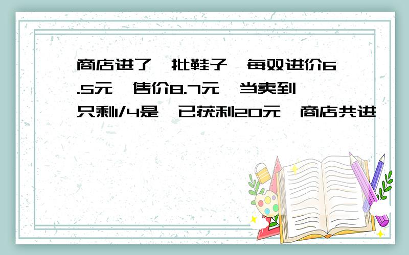 商店进了一批鞋子,每双进价6.5元,售价8.7元,当卖到只剩1/4是,已获利20元,商店共进