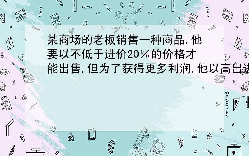 某商场的老板销售一种商品,他要以不低于进价20％的价格才能出售,但为了获得更多利润,他以高出进价80％