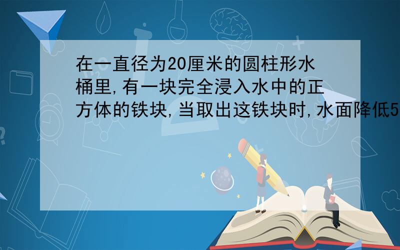 在一直径为20厘米的圆柱形水桶里,有一块完全浸入水中的正方体的铁块,当取出这铁块时,水面降低5厘米,这块