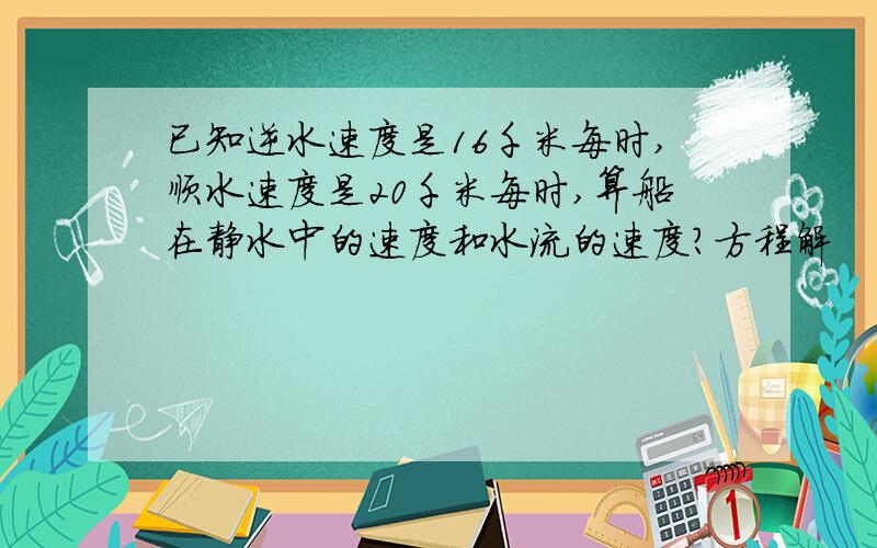 已知逆水速度是16千米每时,顺水速度是20千米每时,算船在静水中的速度和水流的速度?方程解