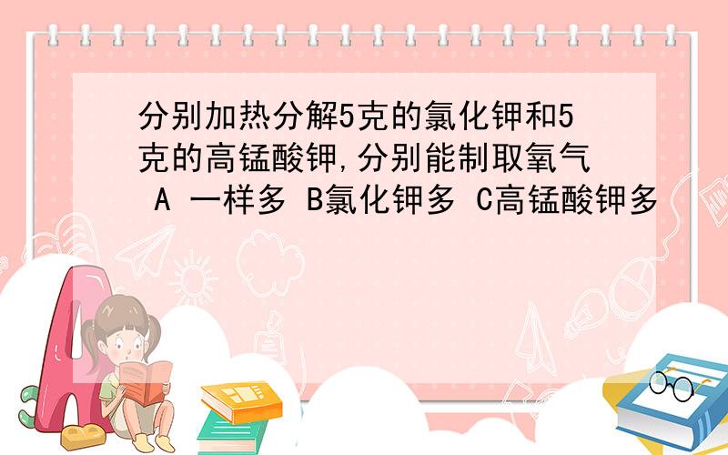 分别加热分解5克的氯化钾和5克的高锰酸钾,分别能制取氧气 A 一样多 B氯化钾多 C高锰酸钾多