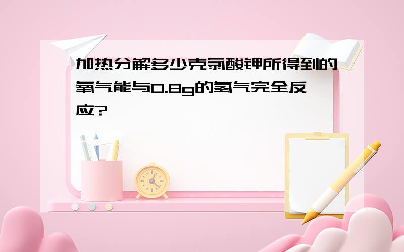 加热分解多少克氯酸钾所得到的氧气能与0.8g的氢气完全反应?