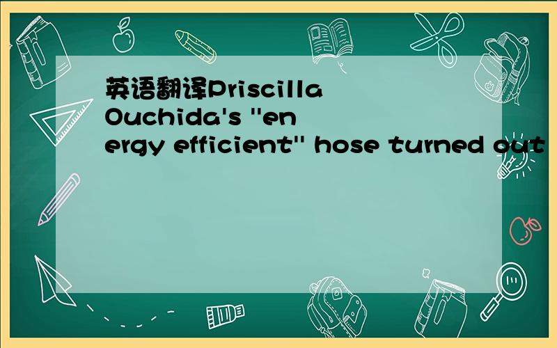 英语翻译Priscilla Ouchida's ''energy efficient'' hose turned out