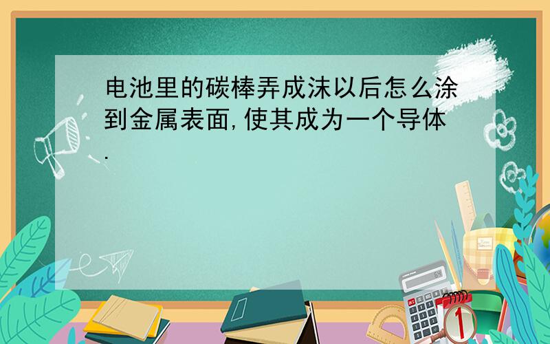 电池里的碳棒弄成沫以后怎么涂到金属表面,使其成为一个导体.