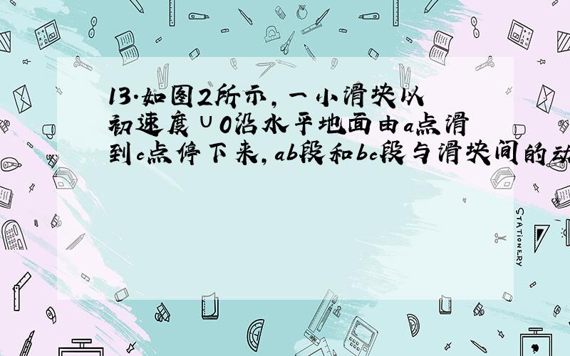 13．如图2所示,一小滑块以初速度υ0沿水平地面由a点滑到c点停下来,ab段和bc段与滑块间的动摩擦因数不同,滑块在b时