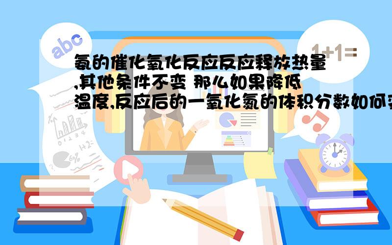 氨的催化氧化反应反应释放热量,其他条件不变 那么如果降低温度,反应后的一氧化氮的体积分数如何变化,急求答案,后天就理综了