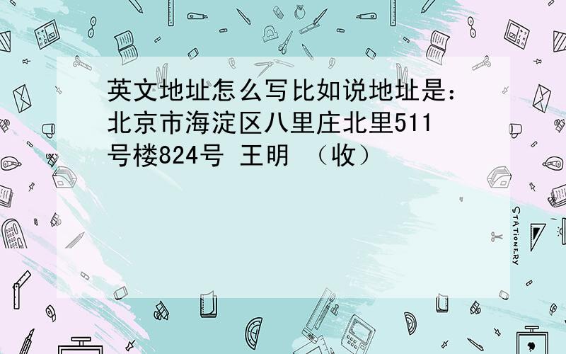 英文地址怎么写比如说地址是：北京市海淀区八里庄北里511号楼824号 王明 （收）