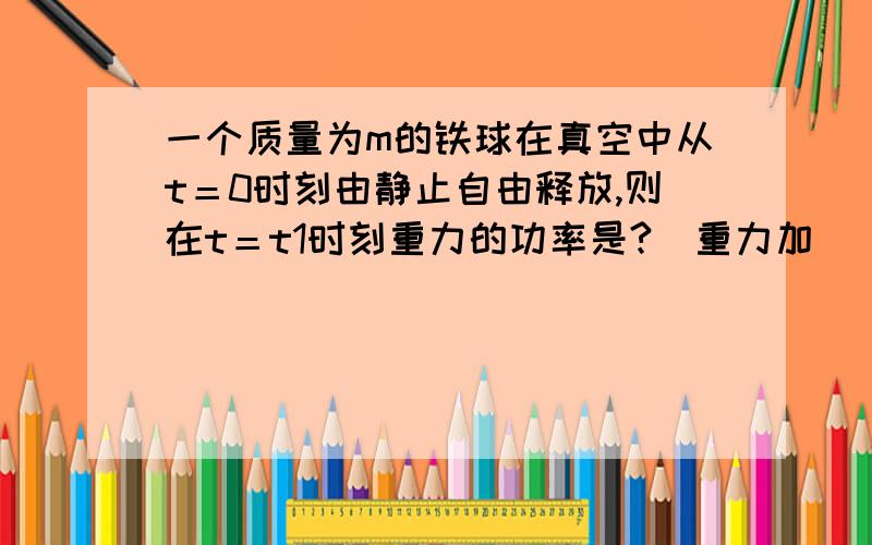 一个质量为m的铁球在真空中从t＝0时刻由静止自由释放,则在t＝t1时刻重力的功率是?（重力加